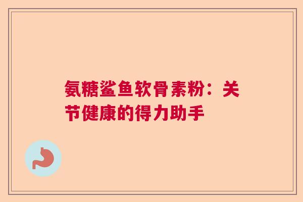 氨糖鲨鱼软骨素粉:关节健康的得力助手 氨糖鲨鱼软骨素粉:关节健康的得力助手