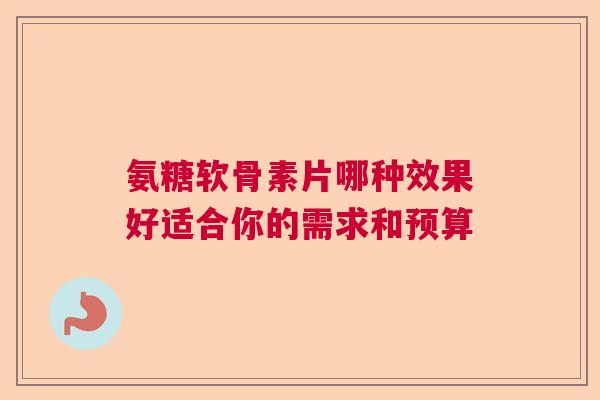 氨糖软骨素片哪种效果好适合你的需求和预算