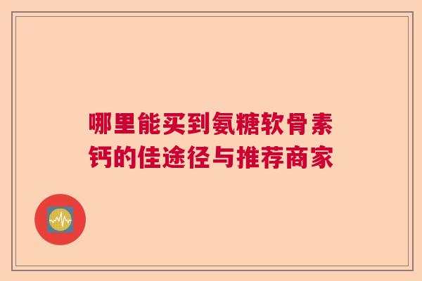 哪里能买到氨糖软骨素钙的佳途径与推荐商家
