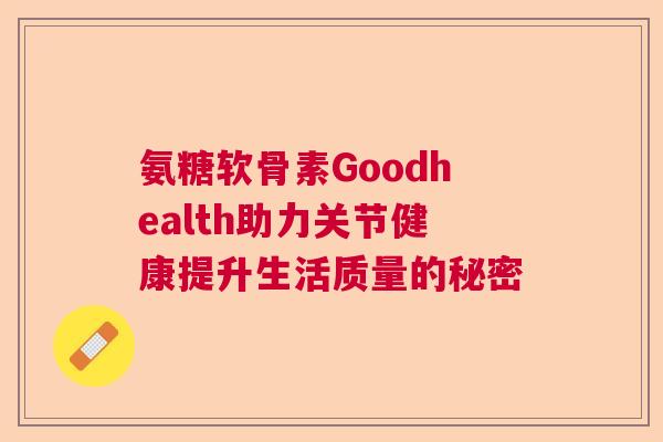 氨糖软骨素Goodhealth助力关节健康提升生活质量的秘密 氨糖软骨素Goodhealth助力关节健康提升生活质量的秘密