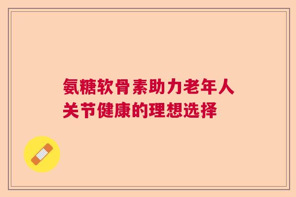 氨糖软骨素助力老年人关节健康的理想选择