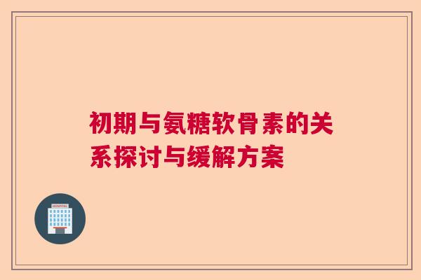 初期与氨糖软骨素的关系探讨与缓解方案
