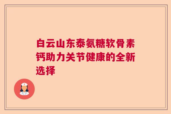白云山东泰氨糖软骨素钙助力关节健康的全新选择