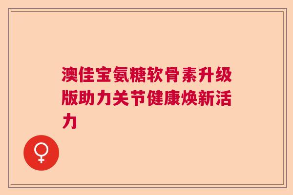 澳佳宝氨糖软骨素升级版助力关节健康焕新活力