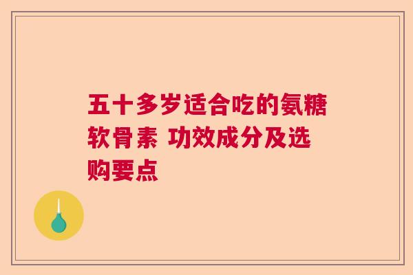 五十多岁适合吃的氨糖软骨素 功效成分及选购要点