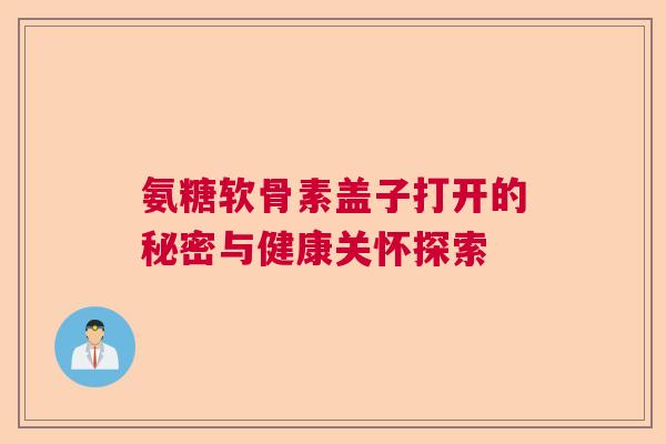氨糖软骨素盖子打开的秘密与健康关怀探索