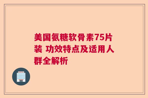 美国氨糖软骨素75片装 功效特点及适用人群全解析