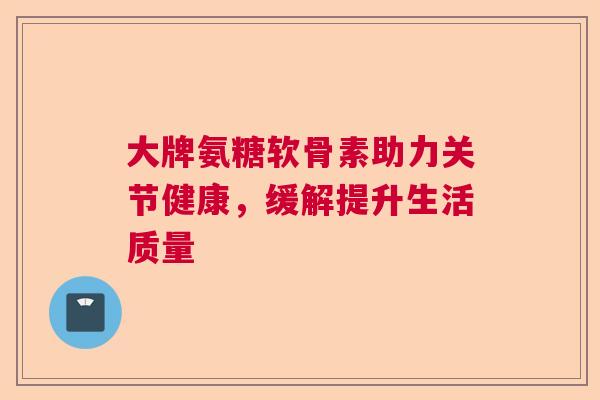大牌氨糖软骨素助力关节健康，缓解提升生活质量
