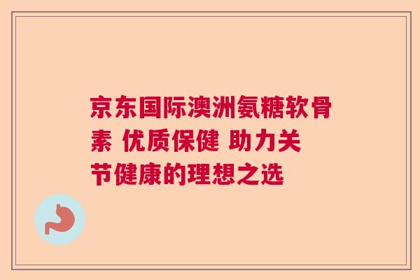 京东国际澳洲氨糖软骨素 优质保健 助力关节健康的理想之选