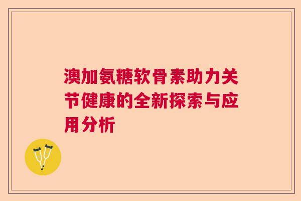 澳加氨糖软骨素助力关节健康的全新探索与应用分析