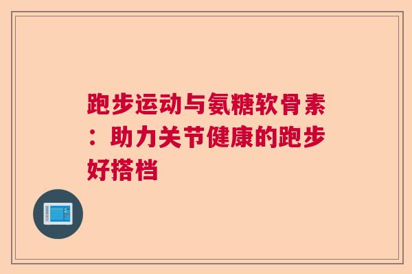 跑步运动与氨糖软骨素：助力关节健康的跑步好搭档