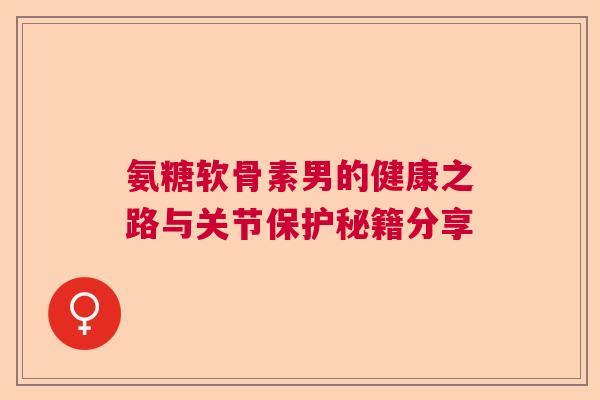 氨糖软骨素男的健康之路与关节保护秘籍分享