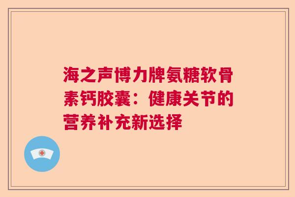 海之声博力牌氨糖软骨素钙胶囊：健康关节的营养补充新选择