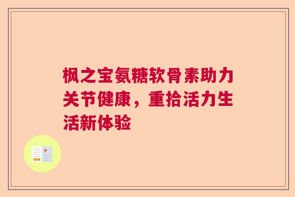 枫之宝氨糖软骨素助力关节健康,重拾活力生活新体验 枫之宝氨糖软骨素助力关节健康,重拾活力生活新体验