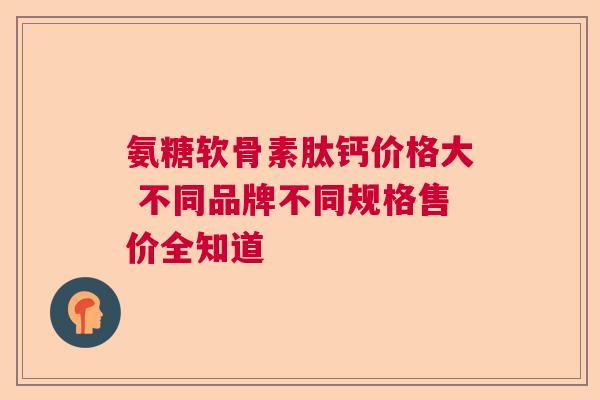 氨糖软骨素肽钙价格大 不同品牌不同规格售价全知道