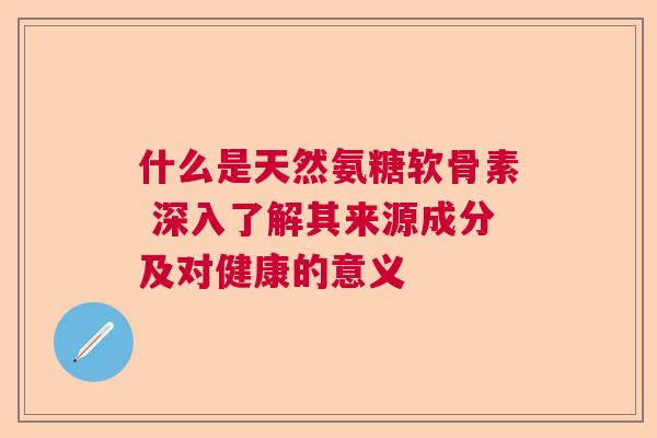 什么是天然氨糖软骨素 深入了解其来源成分及对健康的意义