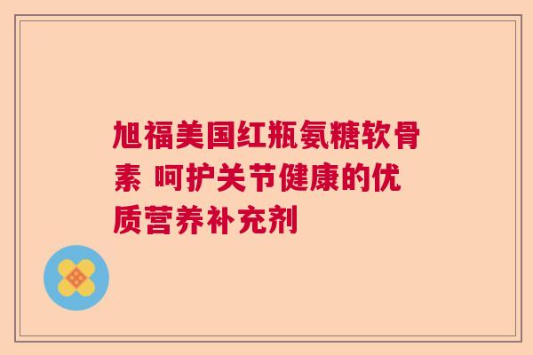 旭福美国红瓶氨糖软骨素 呵护关节健康的优质营养补充剂