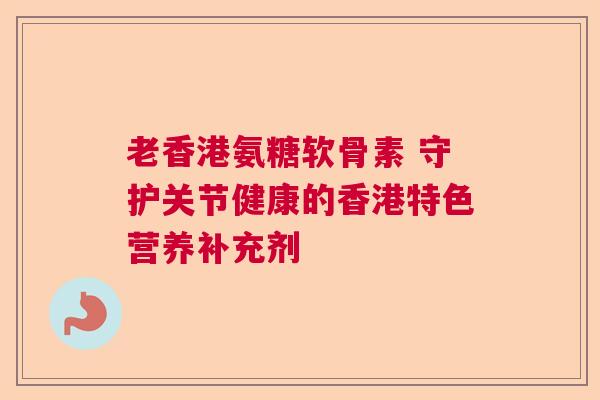 老香港氨糖软骨素 守护关节健康的香港特色营养补充剂