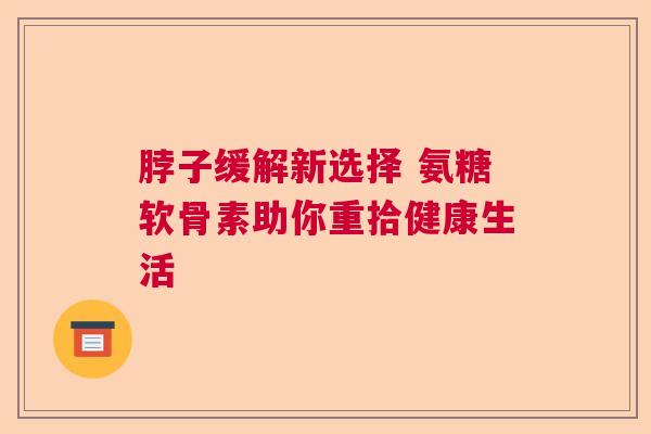 脖子缓解新选择 氨糖软骨素助你重拾健康生活 脖子缓解新选择 氨糖软骨素助你重拾健康生活