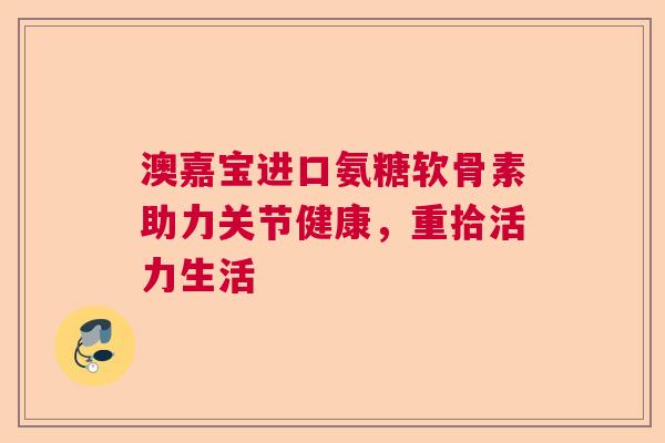 澳嘉宝进口氨糖软骨素助力关节健康，重拾活力生活
