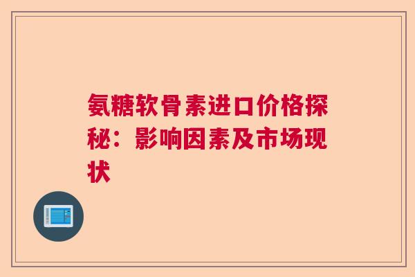氨糖软骨素进口价格探秘：影响因素及市场现状