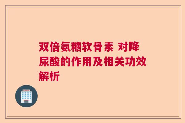 双倍氨糖软骨素 对降尿酸的作用及相关功效解析 双倍氨糖软骨素 对降尿酸的作用及相关功效解析