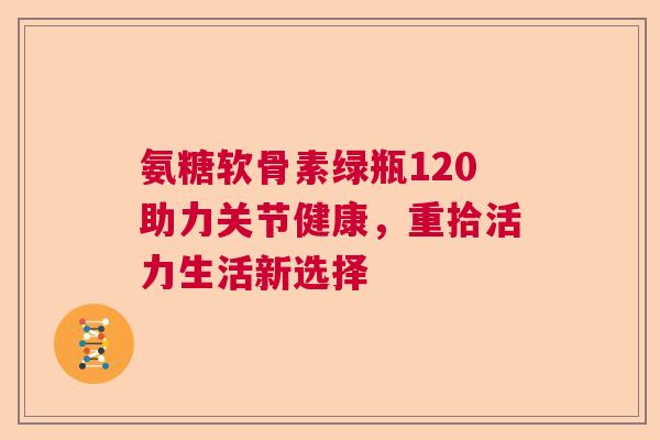 氨糖软骨素绿瓶120助力关节健康，重拾活力生活新选择