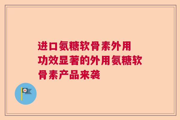 进口氨糖软骨素外用 功效显著的外用氨糖软骨素产品来袭 进口氨糖软骨素外用 功效显著的外用氨糖软骨素产品来袭
