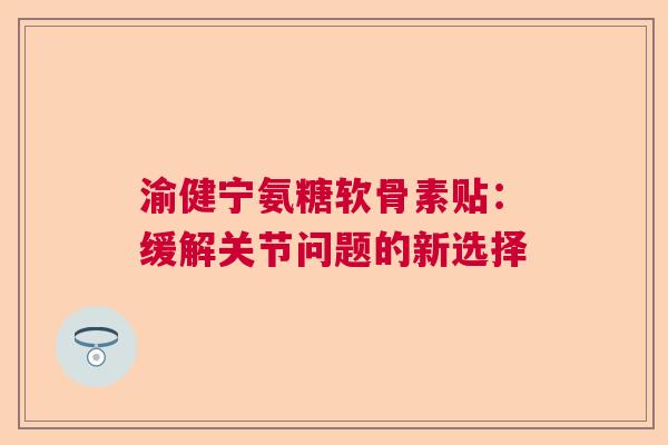 渝健宁氨糖软骨素贴:缓解关节问题的新选择 渝健宁氨糖软骨素贴:缓解关节问题的新选择