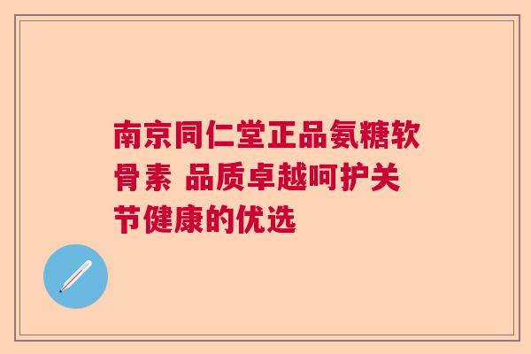 南京同仁堂正品氨糖软骨素 品质卓越呵护关节健康的优选