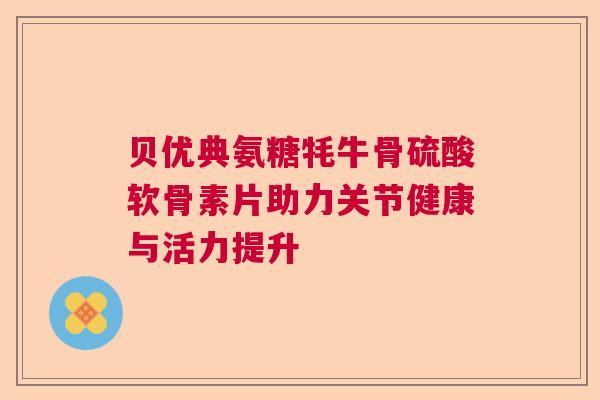 贝优典氨糖牦牛骨硫酸软骨素片助力关节健康与活力提升