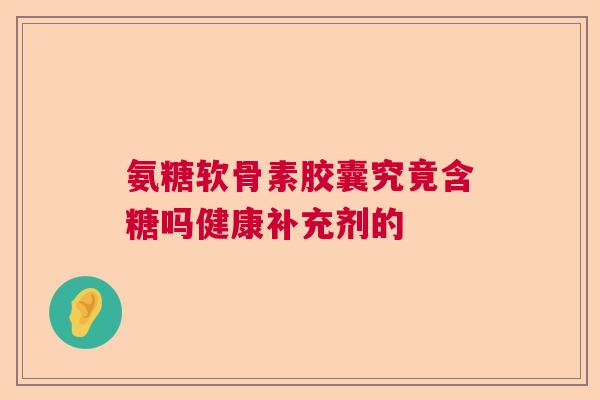 氨糖软骨素胶囊究竟含糖吗健康补充剂的 氨糖软骨素胶囊究竟含糖吗健康补充剂的