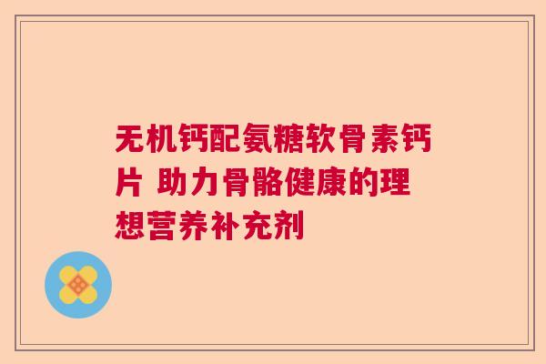 无机钙配氨糖软骨素钙片 助力骨骼健康的理想营养补充剂