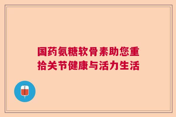 国药氨糖软骨素助您重拾关节健康与活力生活