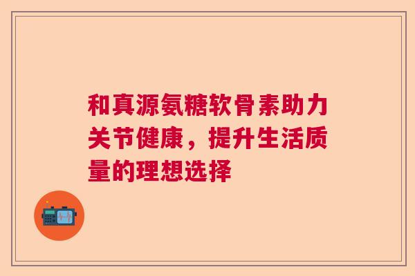 和真源氨糖软骨素助力关节健康，提升生活质量的理想选择