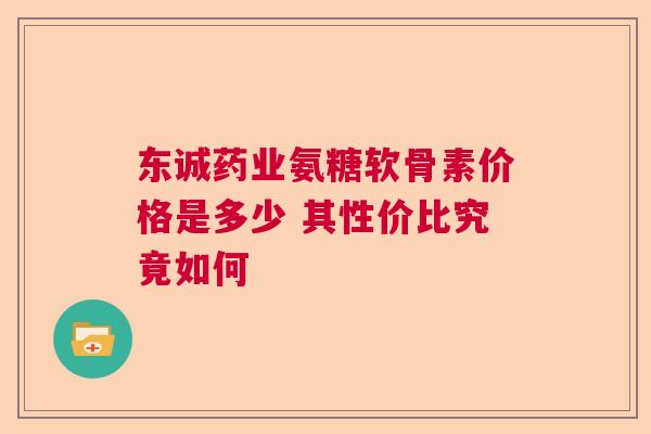 东诚药业氨糖软骨素价格是多少 其性价比究竟如何