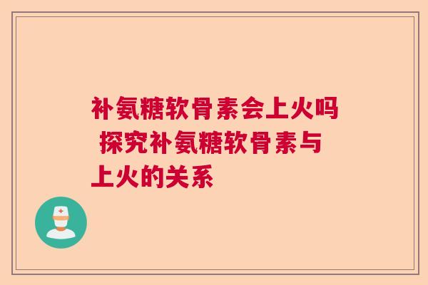 补氨糖软骨素会上火吗 探究补氨糖软骨素与上火的关系