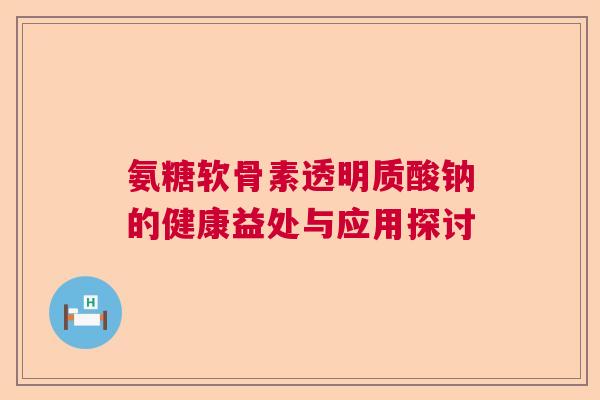 氨糖软骨素透明质酸钠的健康益处与应用探讨
