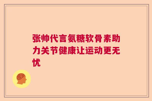 张帅代言氨糖软骨素助力关节健康让运动更无忧