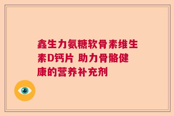 鑫生力氨糖软骨素维生素D钙片 助力骨骼健康的营养补充剂 鑫生力氨糖软骨素维生素D钙片 助力骨骼健康的营养补充剂