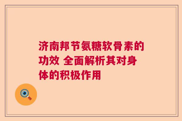 济南邦节氨糖软骨素的功效 全面解析其对身体的积极作用