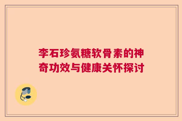 李石珍氨糖软骨素的神奇功效与健康关怀探讨