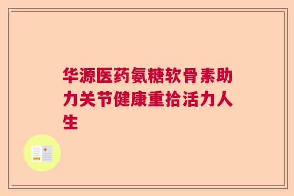 华源医药氨糖软骨素助力关节健康重拾活力人生
