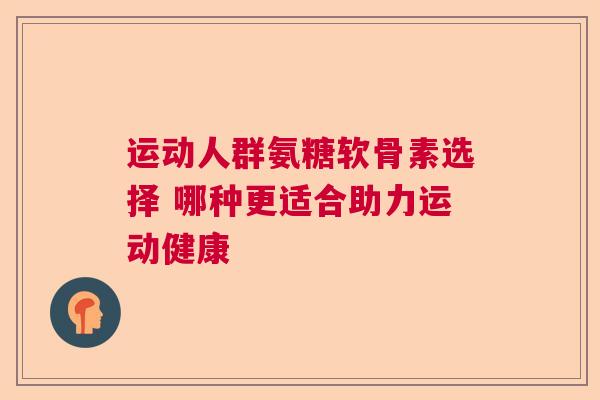 运动人群氨糖软骨素选择 哪种更适合助力运动健康