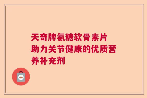 天奇牌氨糖软骨素片 助力关节健康的优质营养补充剂