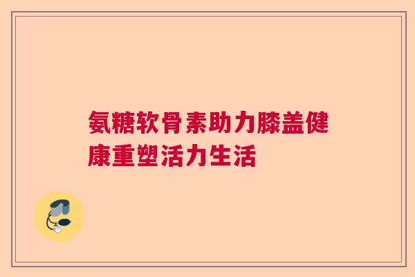 氨糖软骨素助力膝盖健康重塑活力生活