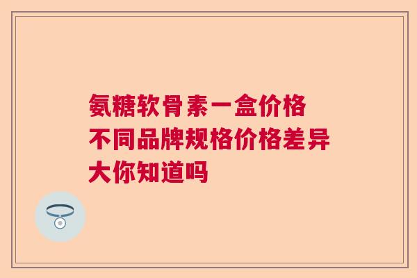 氨糖软骨素一盒价格 不同品牌规格价格差异大你知道吗