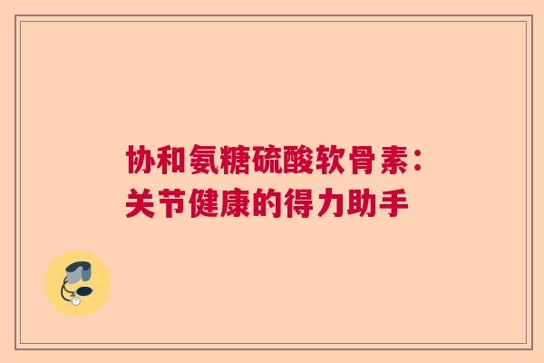 协和氨糖硫酸软骨素:关节健康的得力助手 协和氨糖硫酸软骨素:关节健康的得力助手