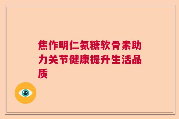 焦作明仁氨糖软骨素助力关节健康提升生活品质
