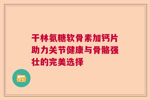 干林氨糖软骨素加钙片助力关节健康与骨骼强壮的完美选择